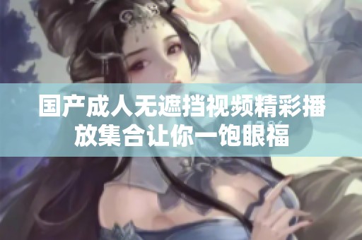 国产成人无遮挡视频精彩播放集合让你一饱眼福