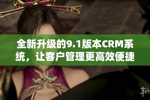 全新升级的9.1版本CRM系统，让客户管理更高效便捷