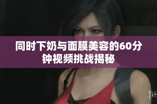 同时下奶与面膜美容的60分钟视频挑战揭秘