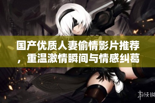 国产优质人妻偷情影片推荐，重温激情瞬间与情感纠葛