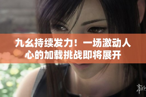 九幺持续发力！一场激动人心的加载挑战即将展开