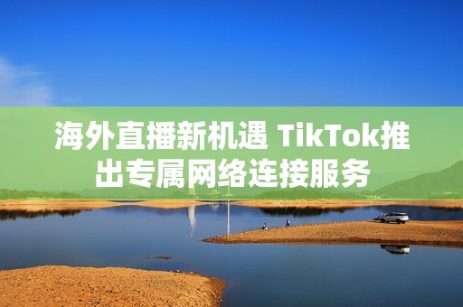 海外直播新机遇 TikTok推出专属网络连接服务 海外直播新机遇 TikTok推出专属网络连接服务