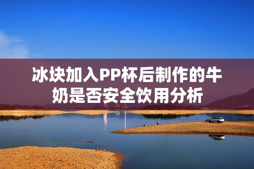 冰块加入PP杯后制作的牛奶是否安全饮用分析