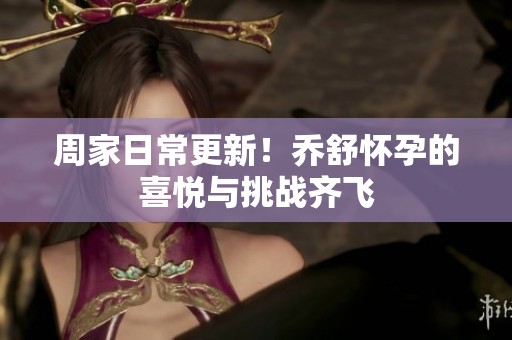 周家日常更新！乔舒怀孕的喜悦与挑战齐飞