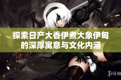 探索日产大香伊煮大象伊甸的深厚寓意与文化内涵