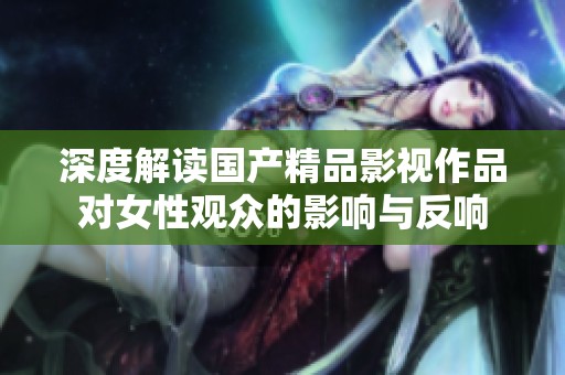 深度解读国产精品影视作品对女性观众的影响与反响