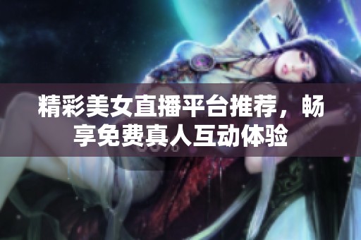 精彩美女直播平台推荐，畅享免费真人互动体验