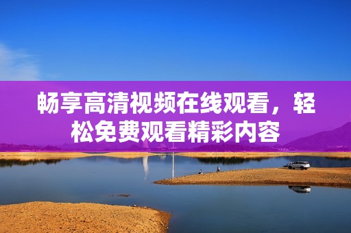 畅享高清视频在线观看，轻松免费观看精彩内容