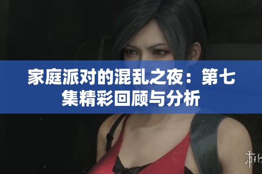 家庭派对的混乱之夜：第七集精彩回顾与分析