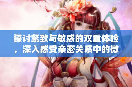 探讨紧致与敏感的双重体验，深入感受亲密关系中的微妙变化