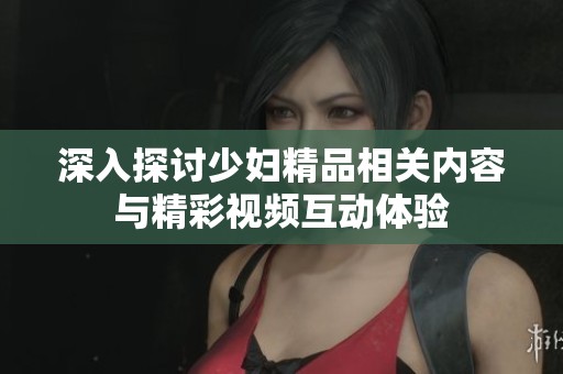 深入探讨少妇精品相关内容与精彩视频互动体验
