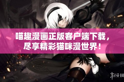 喵趣漫画正版客户端下载，尽享精彩猫咪漫世界！