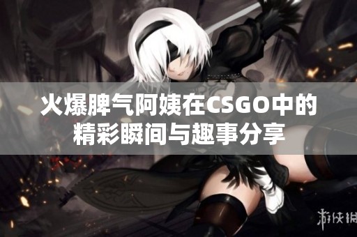 火爆脾气阿姨在CSGO中的精彩瞬间与趣事分享