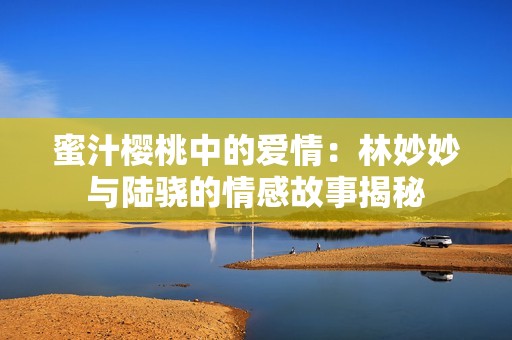 蜜汁樱桃中的爱情：林妙妙与陆骁的情感故事揭秘