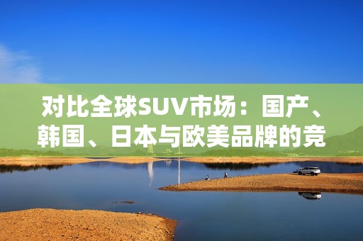 对比全球SUV市场：国产、韩国、日本与欧美品牌的竞争分析