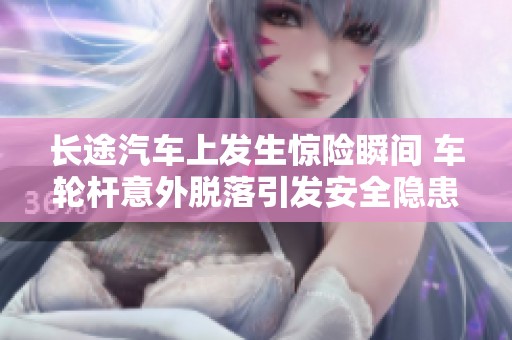 长途汽车上发生惊险瞬间 车轮杆意外脱落引发安全隐患