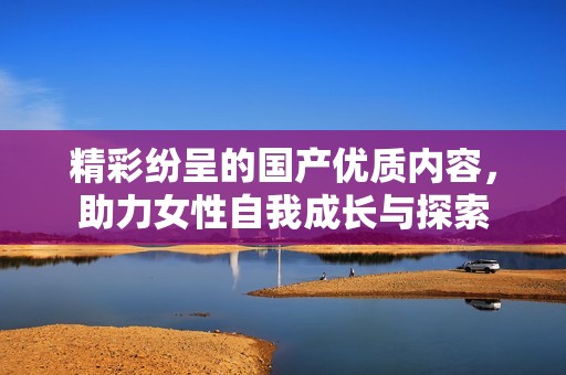 精彩纷呈的国产优质内容，助力女性自我成长与探索