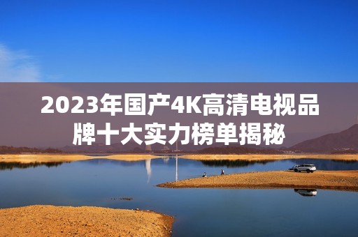 2023年国产4K高清电视品牌十大实力榜单揭秘