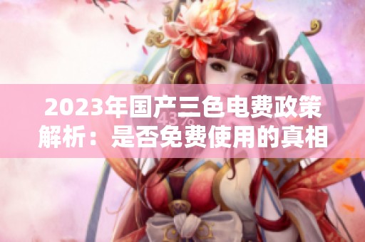 2023年国产三色电费政策解析：是否免费使用的真相是什么