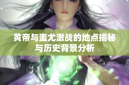 黄帝与蚩尤激战的地点揭秘与历史背景分析