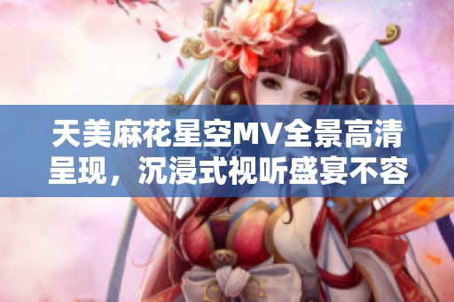天美麻花星空MV全景高清呈现，沉浸式视听盛宴不容错过