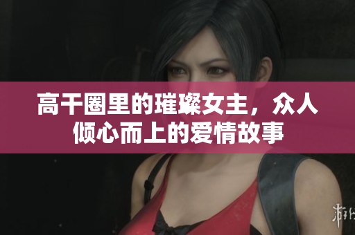 高干圈里的璀璨女主，众人倾心而上的爱情故事