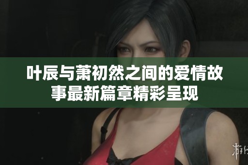 叶辰与萧初然之间的爱情故事最新篇章精彩呈现
