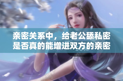 亲密关系中，给老公舔私密是否真的能增进双方的亲密感呢