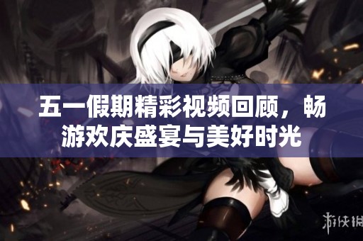 五一假期精彩视频回顾，畅游欢庆盛宴与美好时光