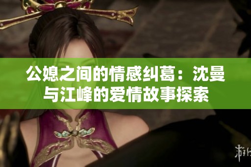 公媳之间的情感纠葛：沈曼与江峰的爱情故事探索