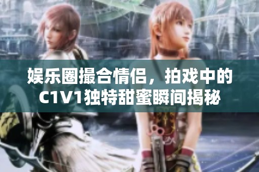 娱乐圈撮合情侣，拍戏中的C1V1独特甜蜜瞬间揭秘