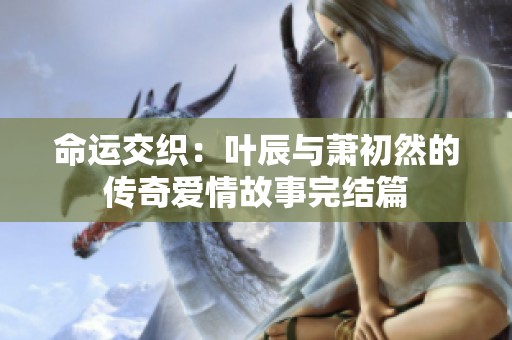 命运交织：叶辰与萧初然的传奇爱情故事完结篇
