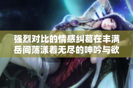 强烈对比的情感纠葛在丰满岳间荡漾着无尽的呻吟与欲望