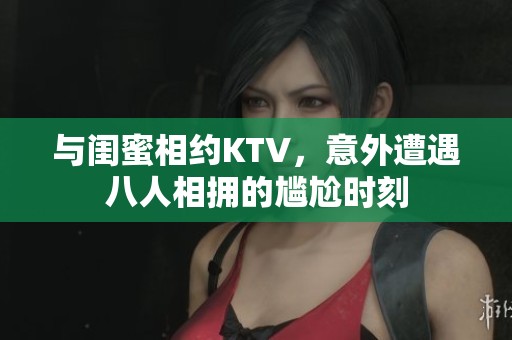 与闺蜜相约KTV，意外遭遇八人相拥的尴尬时刻