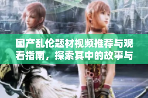 国产乱伦题材视频推荐与观看指南，探索其中的故事与情感