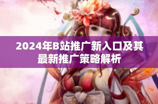 2024年B站推广新入口及其最新推广策略解析
