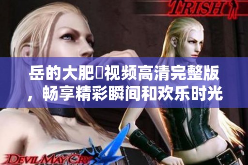 岳的大肥坹视频高清完整版，畅享精彩瞬间和欢乐时光
