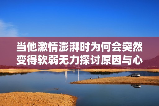 当他激情澎湃时为何会突然变得软弱无力探讨原因与心理机制