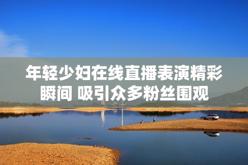 年轻少妇在线直播表演精彩瞬间 吸引众多粉丝围观