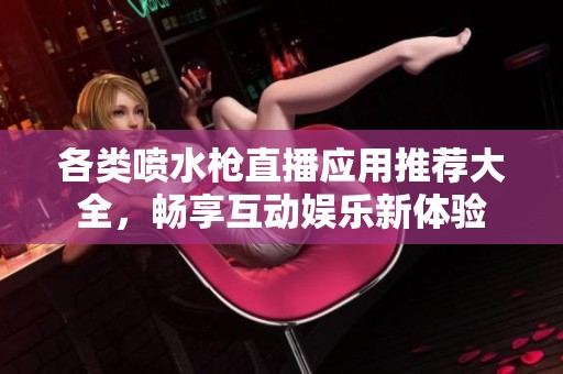 各类喷水枪直播应用推荐大全，畅享互动娱乐新体验