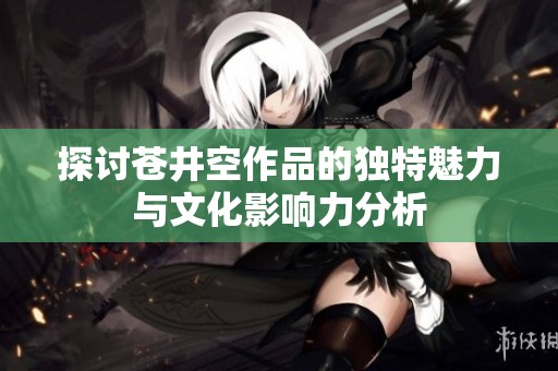 探讨苍井空作品的独特魅力与文化影响力分析