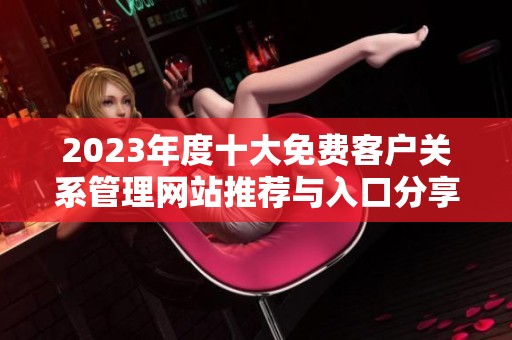 2023年度十大免费客户关系管理网站推荐与入口分享