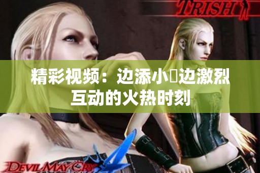 精彩视频：边添小泬边激烈互动的火热时刻