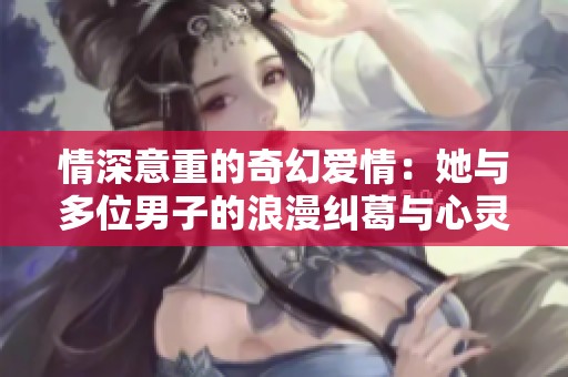 情深意重的奇幻爱情：她与多位男子的浪漫纠葛与心灵成长