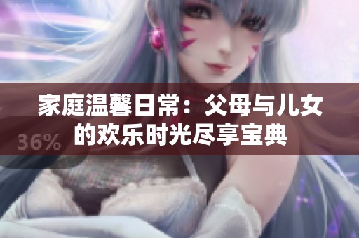 家庭温馨日常：父母与儿女的欢乐时光尽享宝典