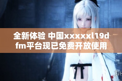 全新体验 中国xxxxxl19dfm平台现已免费开放使用
