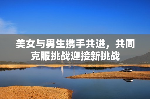 美女与男生携手共进，共同克服挑战迎接新挑战