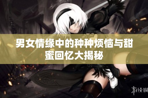 男女情缘中的种种烦恼与甜蜜回忆大揭秘