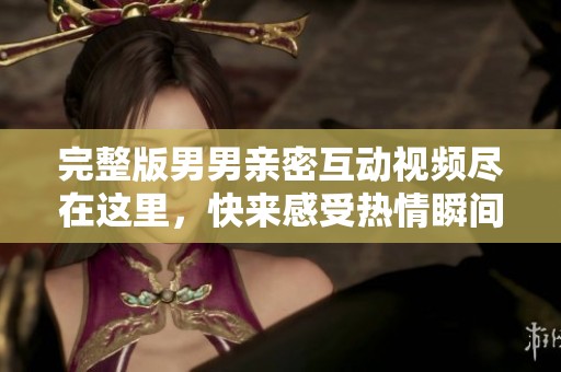 完整版男男亲密互动视频尽在这里，快来感受热情瞬间！
