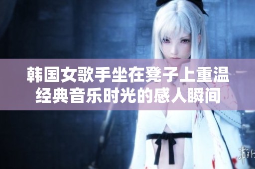 韩国女歌手坐在凳子上重温经典音乐时光的感人瞬间